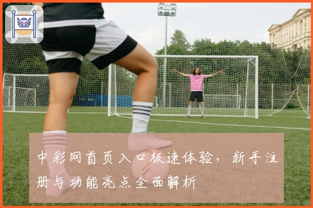 中彩网首页入口极速体验，新手注册与功能亮点全面解析