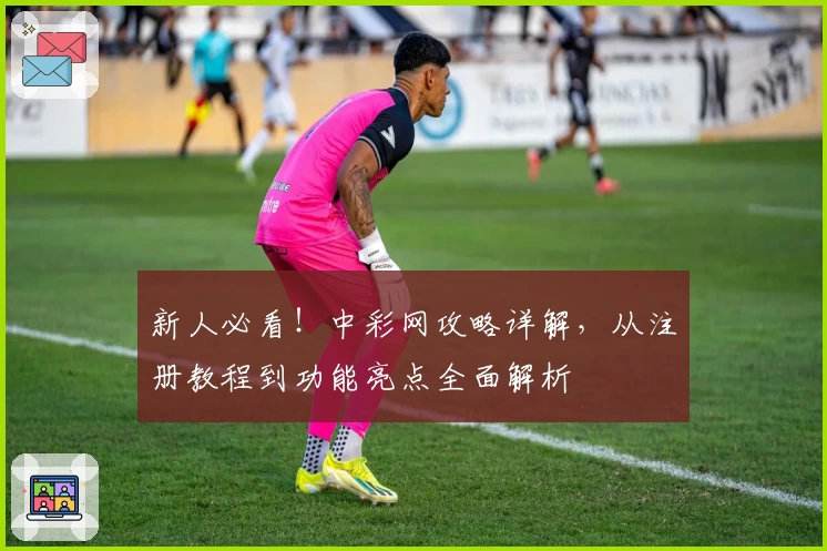 新人必看！中彩网攻略详解，从注册教程到功能亮点全面解析