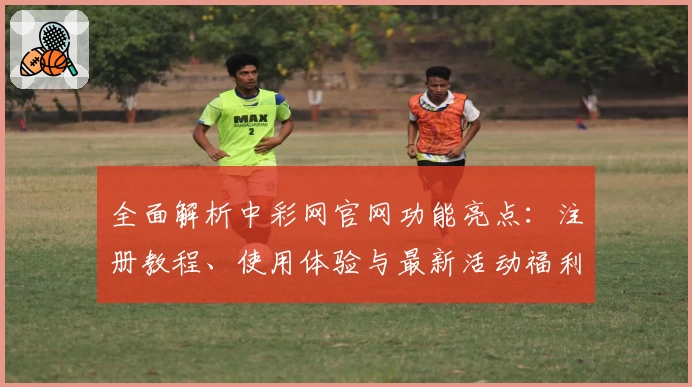 全面解析中彩网官网功能亮点：注册教程、使用体验与最新活动福利一网打尽