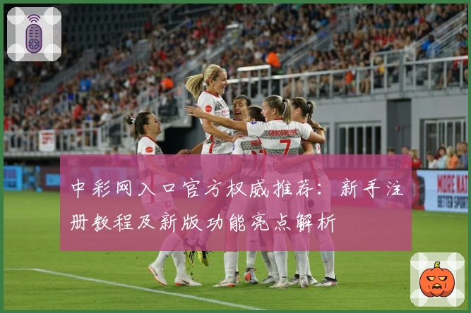 中彩网入口官方权威推荐：新手注册教程及新版功能亮点解析