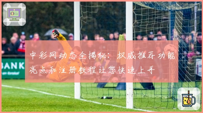 中彩网动态全揭秘：权威推荐功能亮点和注册教程让您快速上手