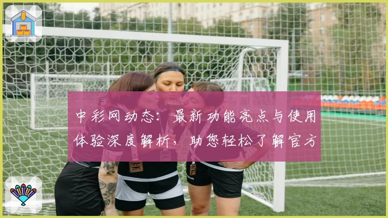 中彩网动态:最新功能亮点与使用体验深度解析,助您轻松了解官方入口