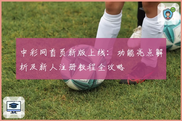 中彩网首页新版上线：功能亮点解析及新人注册教程全攻略