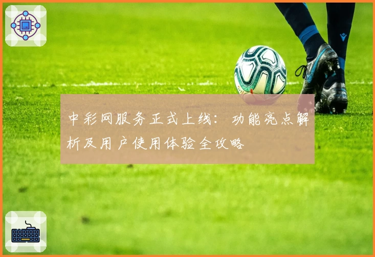 中彩网服务正式上线：功能亮点解析及用户使用体验全攻略