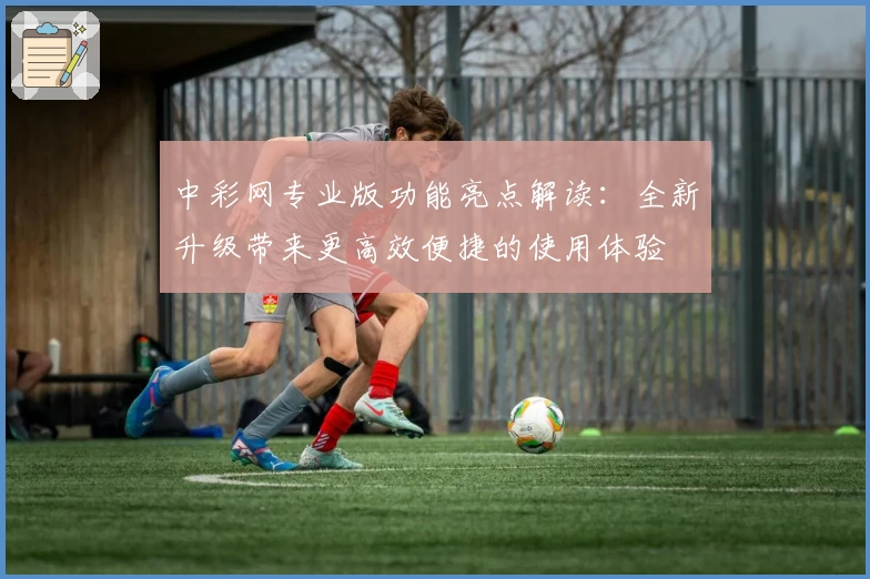 中彩网专业版功能亮点解读：全新升级带来更高效便捷的使用体验