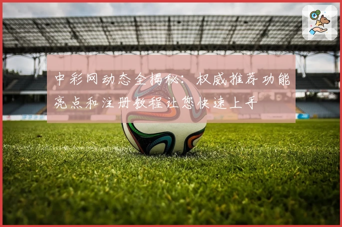 中彩网动态全揭秘：权威推荐功能亮点和注册教程让您快速上手