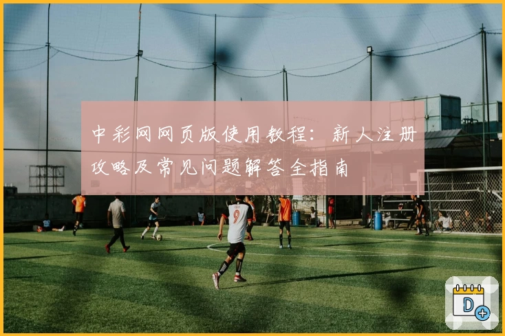中彩网网页版使用教程:新人注册攻略及常见问题解答全指南