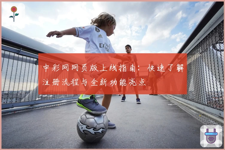 中彩网网页版上线指南：快速了解注册流程与全新功能亮点