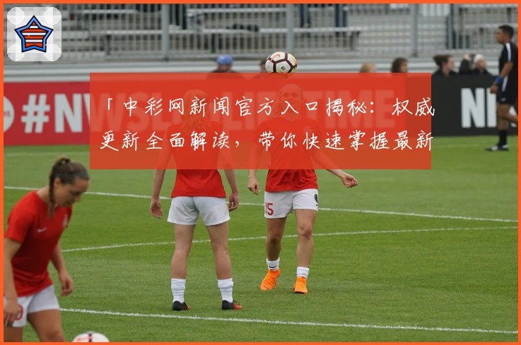 「中彩网新闻官方入口揭秘：权威更新全面解读，带你快速掌握最新动态」