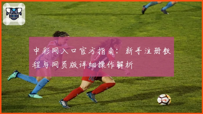 中彩网入口官方指南：新手注册教程与网页版详细操作解析