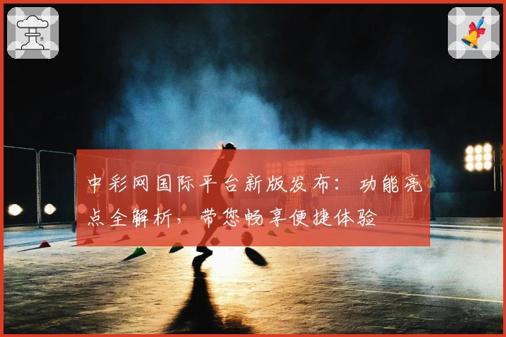 中彩网国际平台新版发布：功能亮点全解析，带您畅享便捷体验