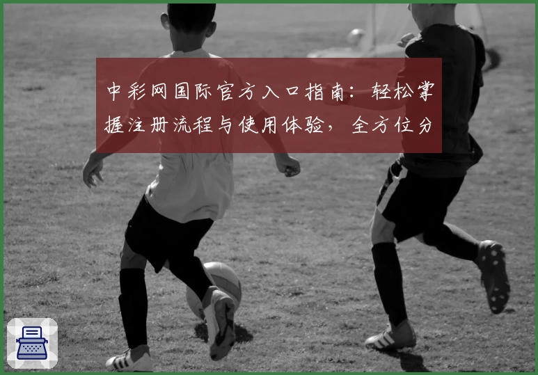 中彩网国际官方入口指南：轻松掌握注册流程与使用体验，全方位分析功能亮点