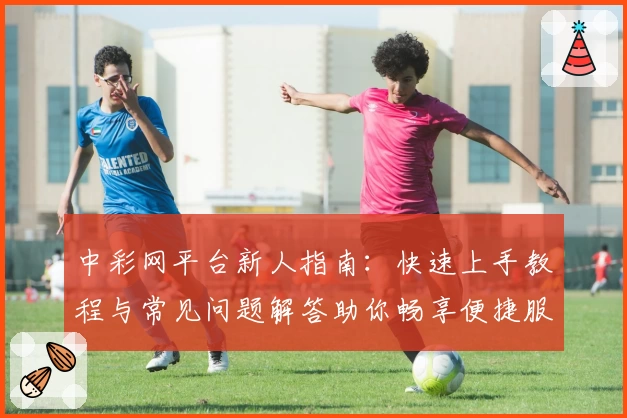中彩网平台新人指南：快速上手教程与常见问题解答助你畅享便捷服务