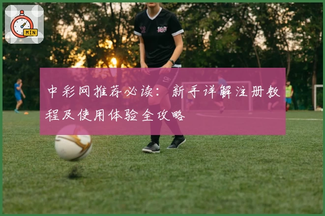 中彩网推荐必读：新手详解注册教程及使用体验全攻略