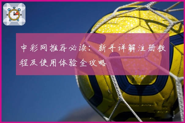 中彩网推荐必读：新手详解注册教程及使用体验全攻略