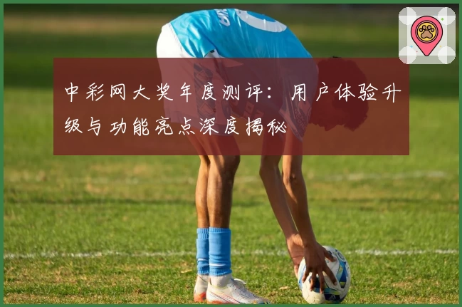 中彩网大奖年度测评：用户体验升级与功能亮点深度揭秘